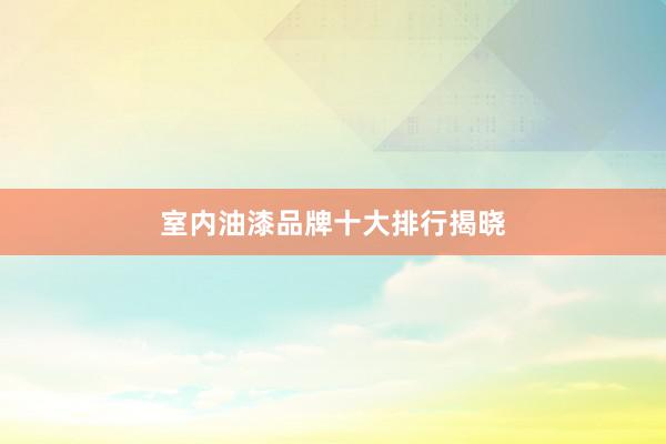 室内油漆品牌十大排行揭晓