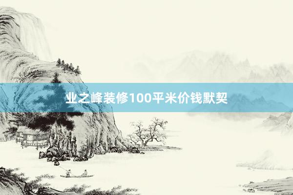 业之峰装修100平米价钱默契