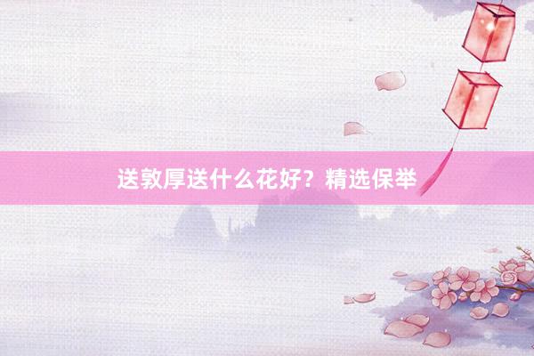 送敦厚送什么花好？精选保举