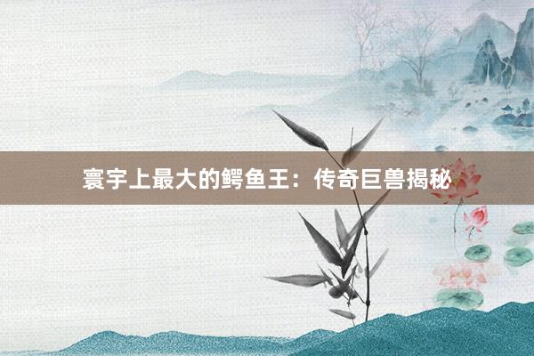 寰宇上最大的鳄鱼王：传奇巨兽揭秘