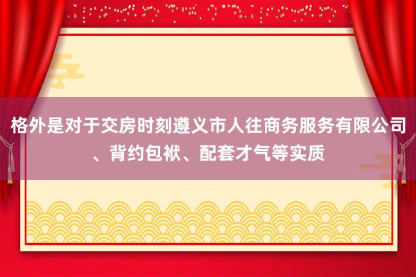 格外是对于交房时刻遵义市人往商务服务有限公司、背约包袱、配套才气等实质
